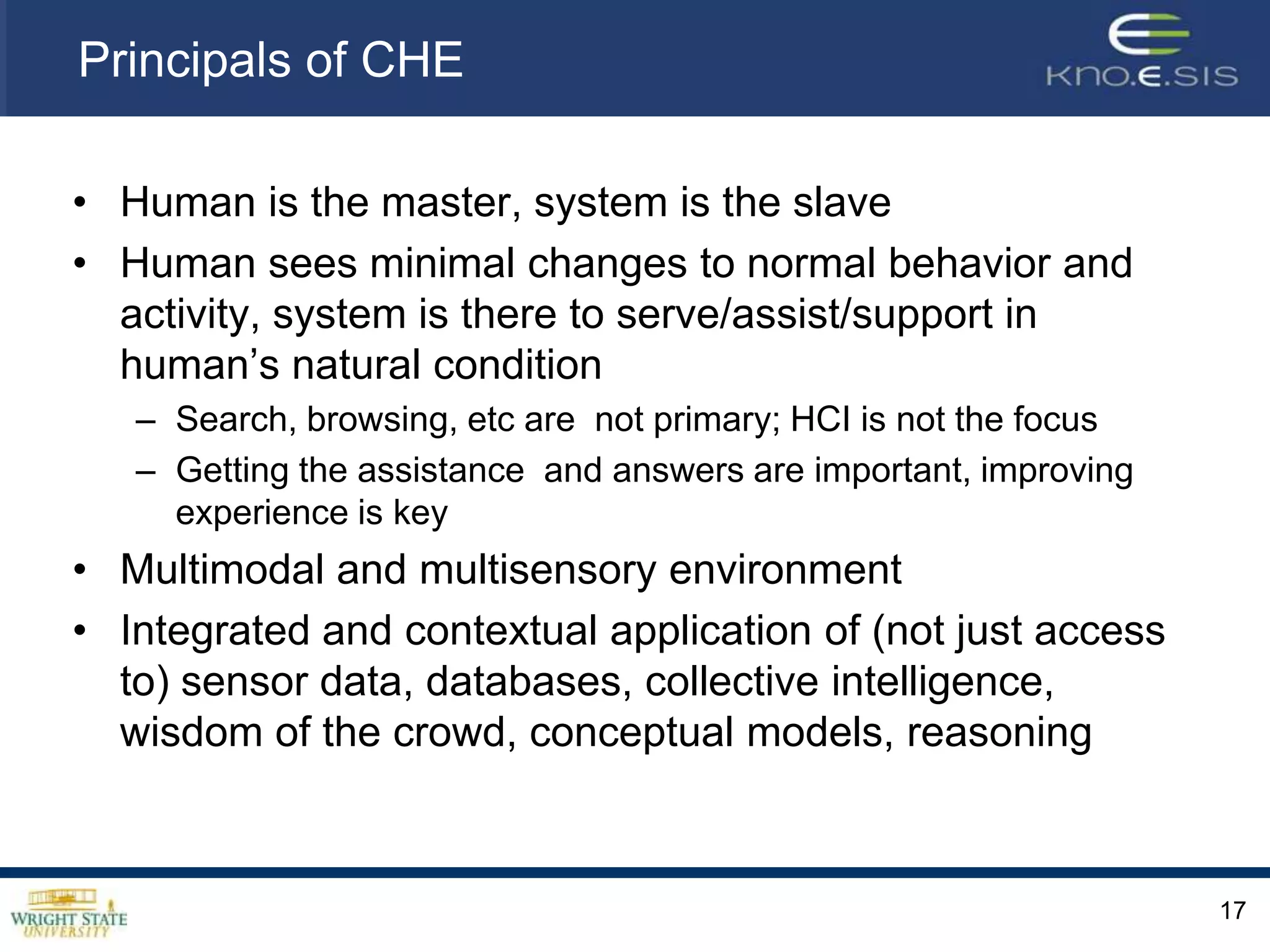Principals of CHEHuman is the master, system is the slaveHuman sees minimal changes to normal behavior and activity, system is there to serve/assist/support in human’s natural conditionSearch, browsing, etc are  not primary; HCI is not the focusGetting the assistance  and answers are important, improving experience is keyMultimodal and multisensory environmentIntegrated and contextual application of (not just access to) sensor data, databases, collective intelligence, wisdom of the crowd, conceptual models, reasoning17