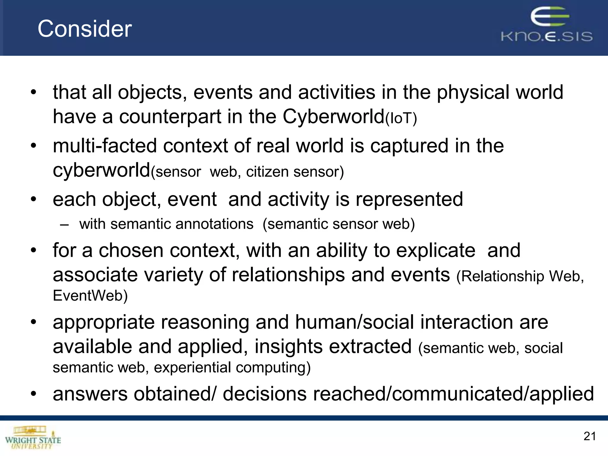 Consider that all objects, events and activities in the physical world have a counterpart in the Cyberworld(IoT)multi-facted context of real world is captured in the cyberworld(sensor  web, citizen sensor)each object, event  and activity is represented with semantic annotations  (semantic sensor web)for a chosen context, with an ability to explicate  and associate variety of relationships and events (Relationship Web, EventWeb)