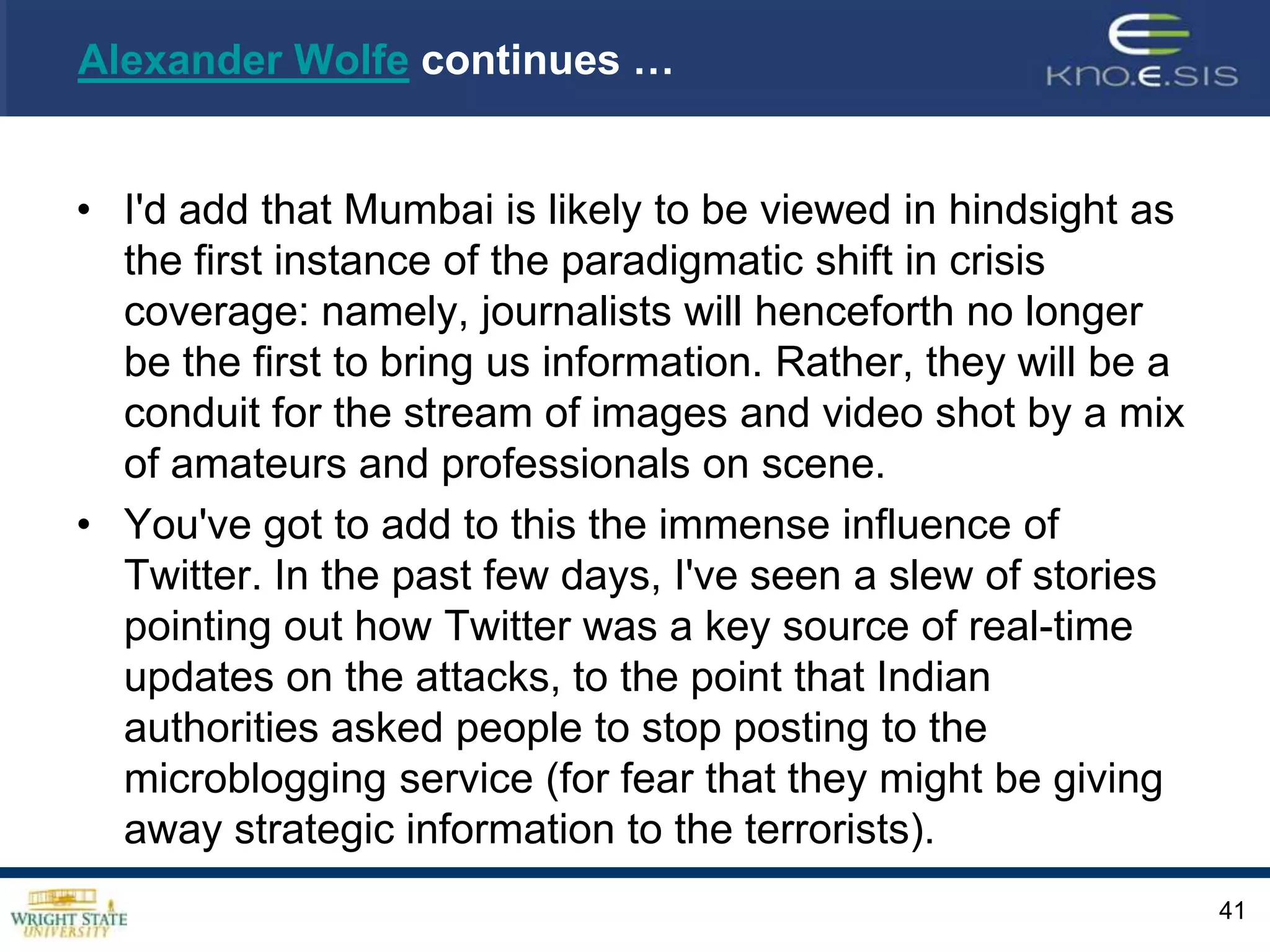Twitter In Controversial Spotlight Amid Mumbai Attacks Posted by Alexander Wolfe, Nov 29, 2008 11:27 AM Never before has a crisis unleashed so much raw data -- and so little interpretation -- than what we saw as the deadly terrorist attacks in Mumbai, India unfolded. Amid the real-time video feeds (kudos to CNN International), cellphone pictures, and tweets, we were able to keep abreast of what seemed to be happening, and where it was going down, all the while not really knowing those other key, canonical components of journalistic information gathering -- namely, who or why.39