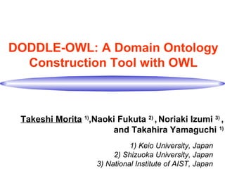 DODDLE-OWL: A Domain Ontology
Construction Tool with OWL
Takeshi Morita 1)
,Naoki Fukuta 2)
, Noriaki Izumi 3)
,
and Takahira Yamaguchi 1)
1) Keio University, Japan
2) Shizuoka University, Japan
3) National Institute of AIST, Japan
 