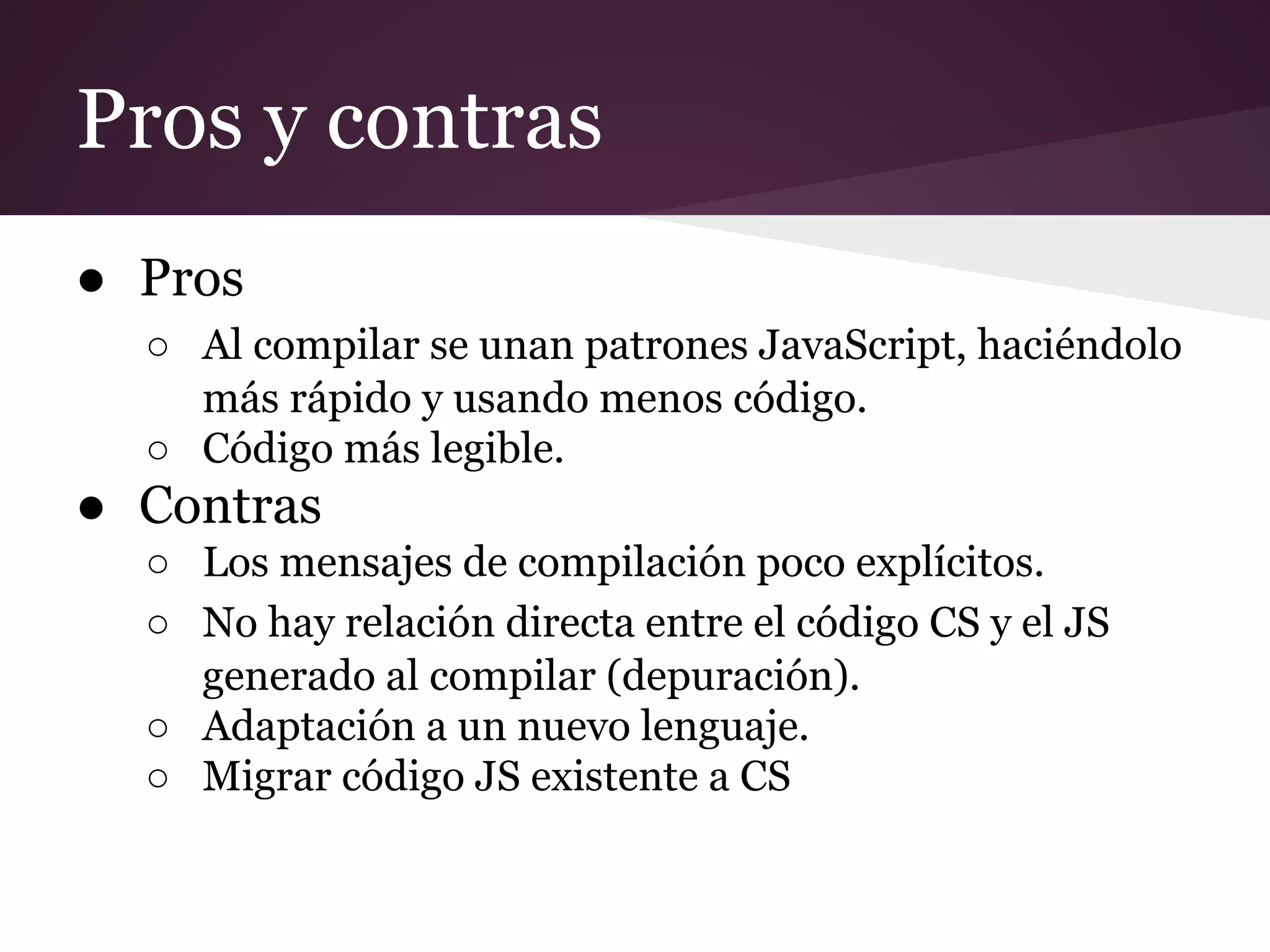 Pros y contras
● Pros
○ Al compilar se unan patrones JavaScript, haciéndolo
más rápido y usando menos código.
○ Código más legible.

● Contras
○ Los mensajes de compilación poco explícitos.
○ No hay relación directa entre el código CS y el JS
generado al compilar (depuración).
○ Adaptación a un nuevo lenguaje.
○ Migrar código JS existente a CS

 