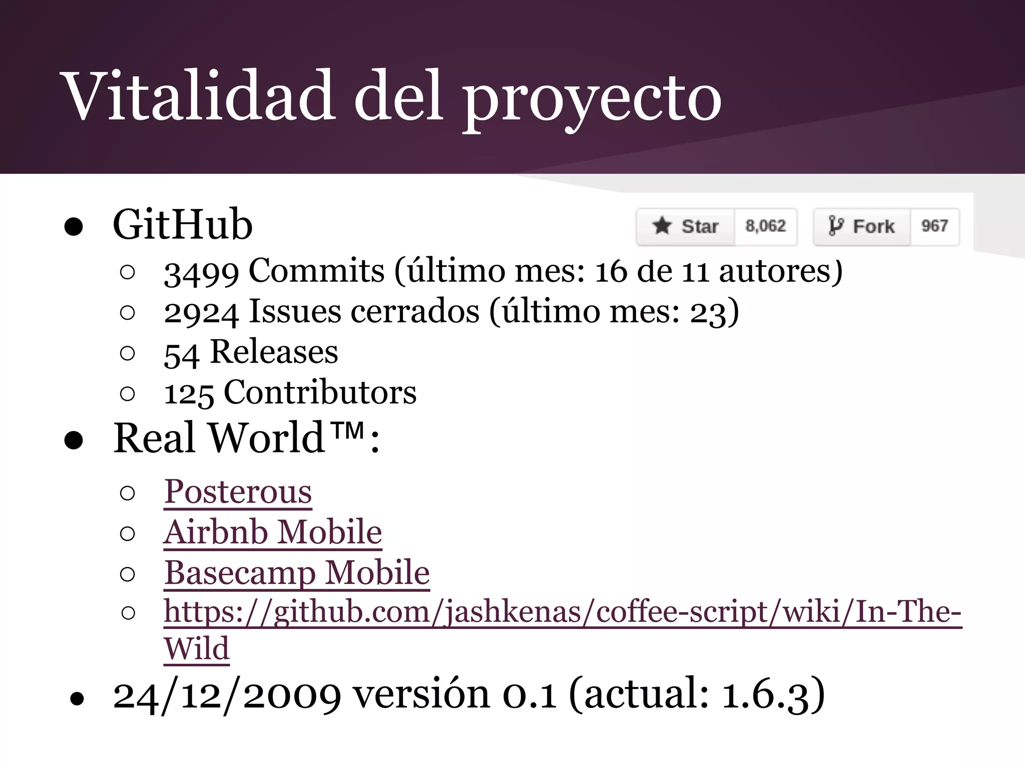 Vitalidad del proyecto
● GitHub
○
○
○
○

3499 Commits (último mes: 16 de 11 autores)
2924 Issues cerrados (último mes: 23)
54 Releases
125 Contributors

● Real World™:
○ Posterous
○ Airbnb Mobile
○ Basecamp Mobile
○ https://github.com/jashkenas/coffee-script/wiki/In-TheWild
●

24/12/2009 versión 0.1 (actual: 1.6.3)

 