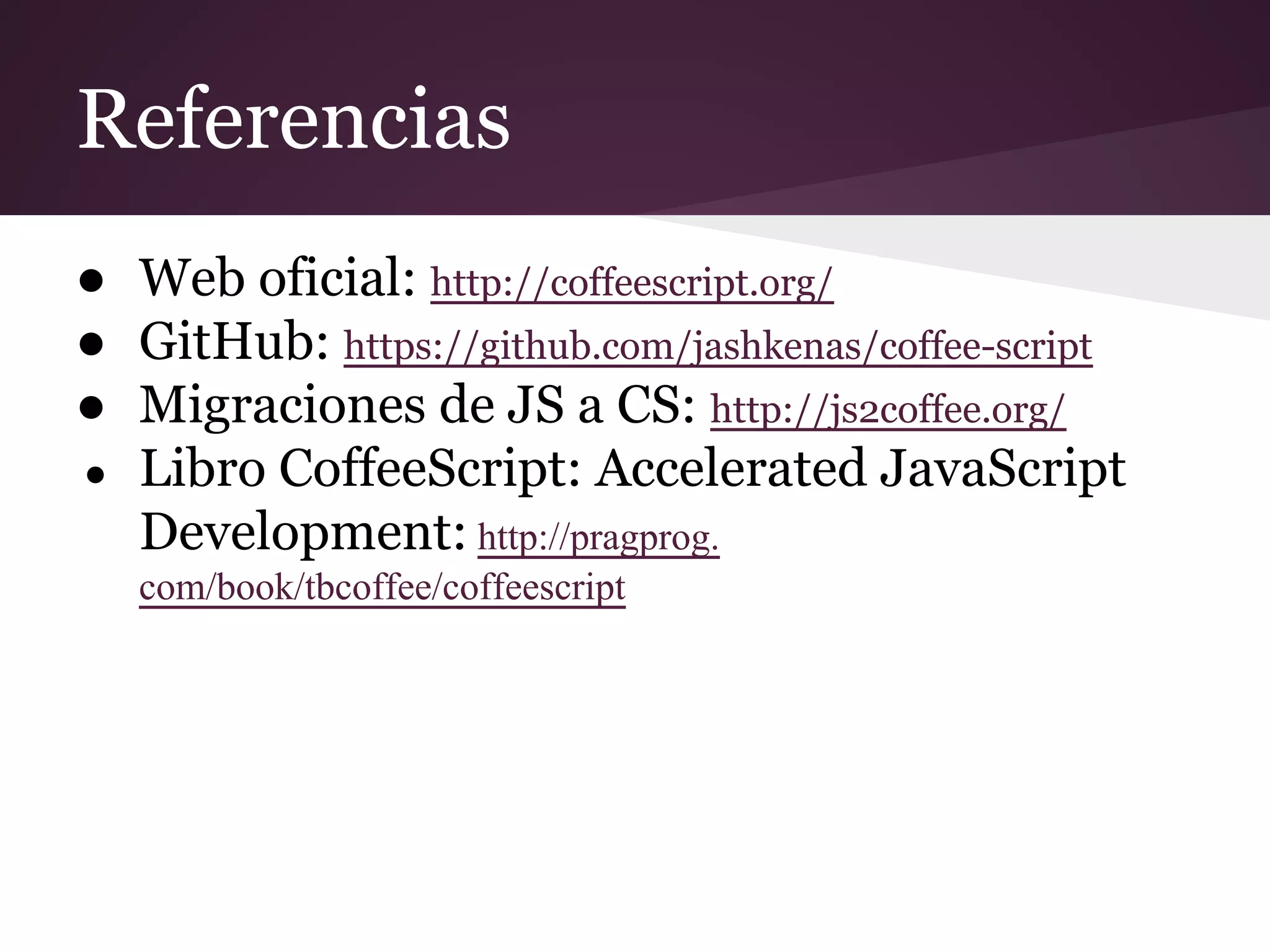 Referencias
● Web oficial: http://coffeescript.org/
● GitHub: https://github.com/jashkenas/coffee-script
● Migraciones de JS a CS: http://js2coffee.org/
● Libro CoffeeScript: Accelerated JavaScript
Development: http://pragprog.
com/book/tbcoffee/coffeescript

 