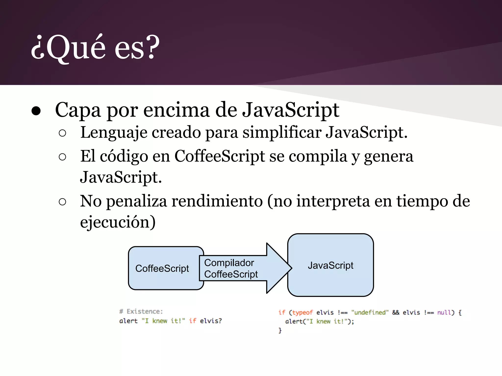 ¿Qué es?
● Capa por encima de JavaScript
○ Lenguaje creado para simplificar JavaScript.
○ El código en CoffeeScript se compila y genera
JavaScript.
○ No penaliza rendimiento (no interpreta en tiempo de
ejecución)
CoffeeScript

Compilador
CoffeeScript

JavaScript

 