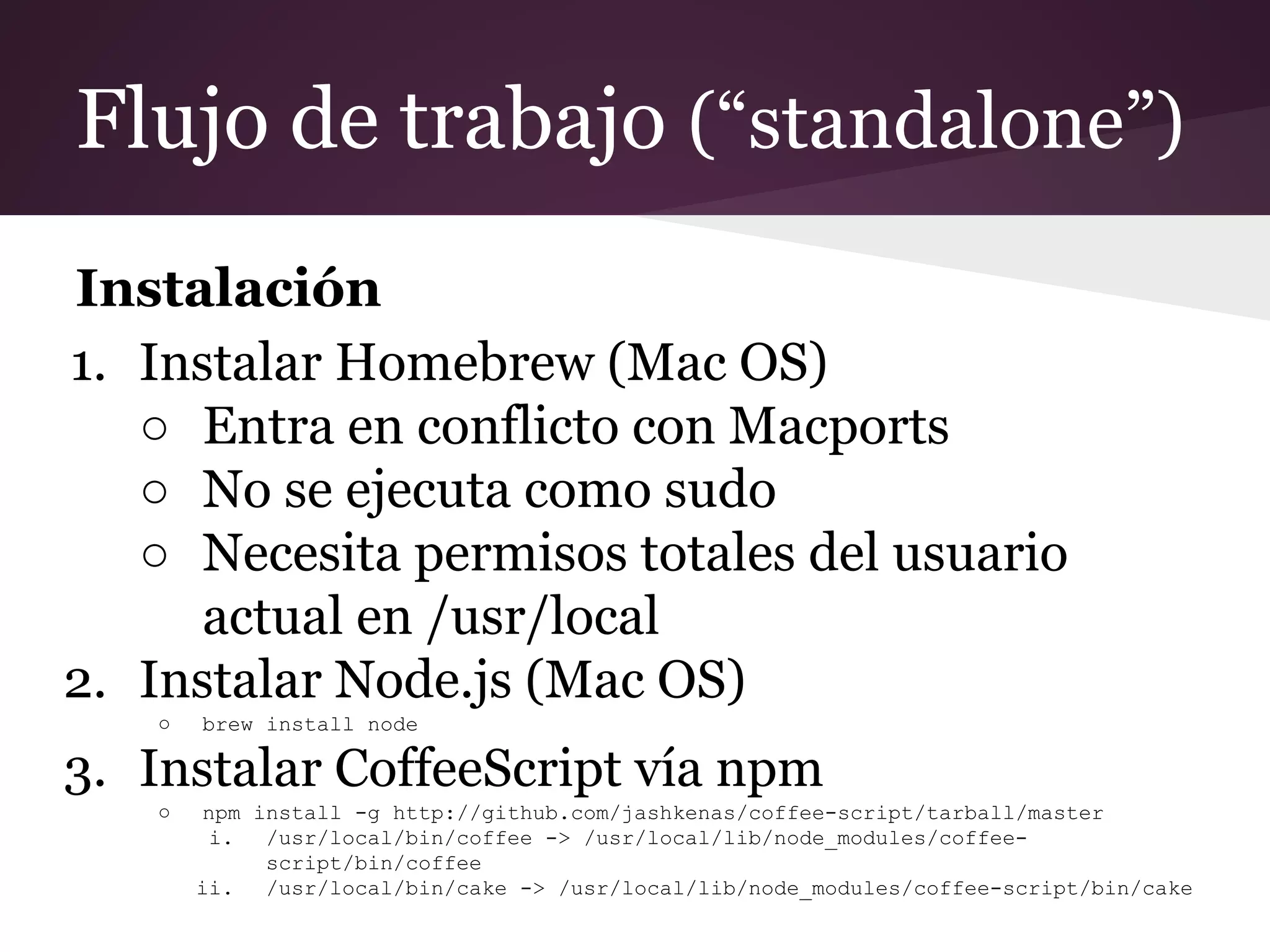 Flujo de trabajo (“standalone”)
Instalación
1. Instalar Homebrew (Mac OS)
○ Entra en conflicto con Macports
○ No se ejecuta como sudo
○ Necesita permisos totales del usuario
actual en /usr/local
2. Instalar Node.js (Mac OS)
○

brew install node

3. Instalar CoffeeScript vía npm
○

npm install -g http://github.com/jashkenas/coffee-script/tarball/master
i.
/usr/local/bin/coffee -> /usr/local/lib/node_modules/coffeescript/bin/coffee
ii.
/usr/local/bin/cake -> /usr/local/lib/node_modules/coffee-script/bin/cake

 