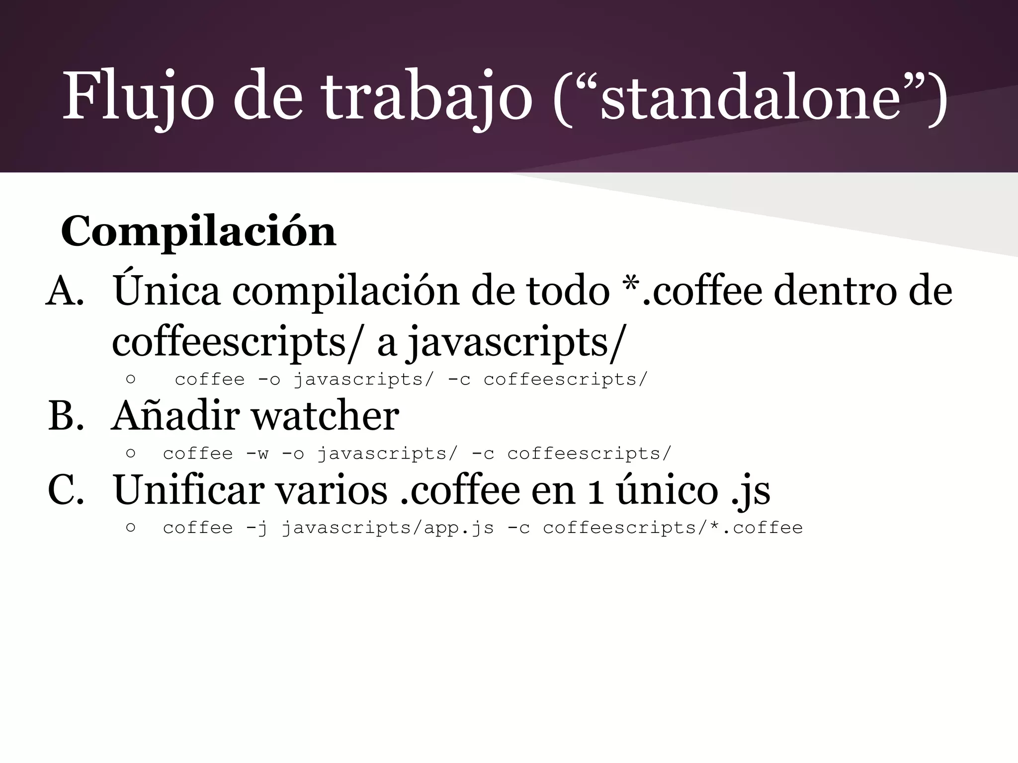 Flujo de trabajo (“standalone”)
Compilación
A. Única compilación de todo *.coffee dentro de
coffeescripts/ a javascripts/
○

coffee -o javascripts/ -c coffeescripts/

B. Añadir watcher
○

coffee -w -o javascripts/ -c coffeescripts/

C. Unificar varios .coffee en 1 único .js
○

coffee -j javascripts/app.js -c coffeescripts/*.coffee

 