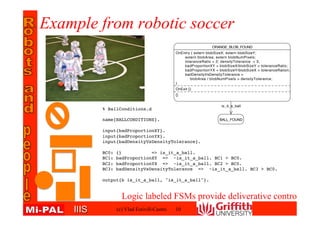 IIISIIIS
% BallConditions.d
name{BALLCONDITIONS}.
input{badProportionXY}.
input{badProportionYX}.
input{badDensityVsDensityTolerance}.
BC0: {} => is_it_a_ball.
BC1: badProportionXY => ~is_it_a_ball. BC1 > BC0.
BC2: badProportionYX => ~is_it_a_ball. BC2 > BC0.
BC3: badDensityVsDensityTolerance => ~is_it_a_ball. BC3 > BC0.
output{b is_it_a_ball, "is_it_a_ball"}.
Example from robotic soccer
(c) Vlad Estivill-Castro 10
Logic labeled FSMs provide deliverative control
 