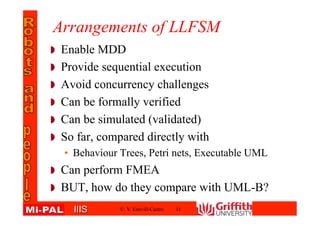 IIISIIIS
Arrangements of LLFSM
Enable MDD
Provide sequential execution
Avoid concurrency challenges
Can be formally verified
Can be simulated (validated)
So far, compared directly with
• Behaviour Trees, Petri nets, Executable UML
Can perform FMEA
BUT, how do they compare with UML-B?
© V. Estivill-Castro 11
 