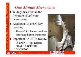 IIISIIIS
One Minute Microwave
Widely discussed in the
literature of software
engineering
Analogous to the X-Ray
machine
• Therac-25 radiation machine
that caused harm to patients
Important SAFETY feature
• OPENING THE DOOR
SHALL STOP THE
COOKING
(c) Vlad Estivill-Castro 12
 