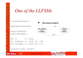 IIISIIIS
One of the LLFSMs
(c) Vlad Estivill-Castro 16
% MicrowaveCook.d
name{MicrowaveCook}.
input{timeLeft}.
input{doorOpen}.
C0: {} => ~cook.
C1: timeLeft => cook. C1 > C0.
C2: doorOpen => ~cook. C2 > C1.
output{b cook, "cook"}.
 
