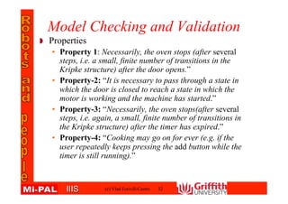 IIISIIIS
Model Checking and Validation
Properties
• Property 1: Necessarily, the oven stops (after several
steps, i.e. a small, finite number of transitions in the
Kripke structure) after the door opens.”
• Property-2: “It is necessary to pass through a state in
which the door is closed to reach a state in which the
motor is working and the machine has started.”
• Property-3: “Necessarily, the oven stops(after several
steps, i.e. again, a small, finite number of transitions in
the Kripke structure) after the timer has expired.”
• Property-4: “Cooking may go on for ever (e.g. if the
user repeatedly keeps pressing the add button while the
timer is still running).”
32(c) Vlad Estivill-Castro
 