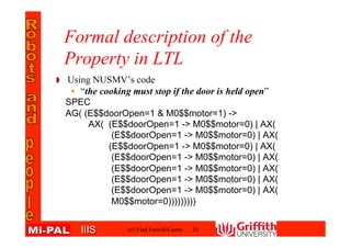 IIISIIIS
Formal description of the
Property in LTL
Using NUSMV’s code
• “the cooking must stop if the door is held open”
SPEC
AG( (E$$doorOpen=1 & M0$$motor=1) ->
AX( (E$$doorOpen=1 -> M0$$motor=0) | AX(
(E$$doorOpen=1 -> M0$$motor=0) | AX(
(E$$doorOpen=1 -> M0$$motor=0) | AX(
(E$$doorOpen=1 -> M0$$motor=0) | AX(
(E$$doorOpen=1 -> M0$$motor=0) | AX(
(E$$doorOpen=1 -> M0$$motor=0) | AX(
(E$$doorOpen=1 -> M0$$motor=0) | AX(
M0$$motor=0)))))))))
33(c) Vlad Estivill-Castro
 