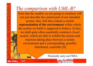 IIISIIIS
The comparison with UML-B?
© V. Estivill-Castro 35
Note that the models we are going to construct will
not just describe the control part of our intended
system, they will also contain a certain
representation of the environment within which
the system we build is supposed to behave. In fact,
we shall quite often essentially construct closed
models, which are able to exhibit the actions and
reactions taking place between a certain
environment and a corresponding, possibly
distributed, controller [8]
Potentially carry out FMEA
 