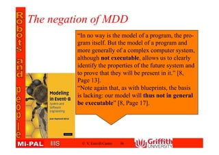 IIISIIIS
The negation of MDD
© V. Estivill-Castro 36
“In no way is the model of a program, the pro-
gram itself. But the model of a program and
more generally of a complex computer system,
although not executable, allows us to clearly
identify the properties of the future system and
to prove that they will be present in it.” [8,
Page 13].
“Note again that, as with blueprints, the basis
is lacking: our model will thus not in general
be executable” [8, Page 17].
 