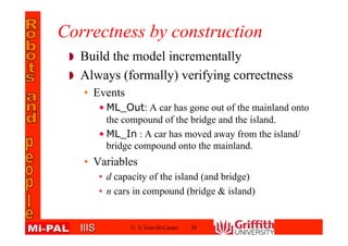 IIISIIIS
Correctness by construction
Build the model incrementally
Always (formally) verifying correctness
• Events
• ML_Out: A car has gone out of the mainland onto
the compound of the bridge and the island.
• ML_In : A car has moved away from the
island/bridge compound onto the mainland.
• Variables
• d capacity of the island (and bridge)
• n cars in compound (bridge & island)
© V. Estivill-Castro 39
 