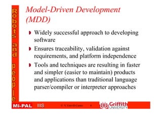 IIISIIIS
Model-Driven Development
(MDD)
Widely successful approach to developing
software
Ensures traceability, validation against
requirements, and platform independence
Tools and techniques are resulting in faster
and simpler (easier to maintain) products
and applications than traditional language
parser/compiler or interpreter approaches
© V. Estivill-Castro 4
 