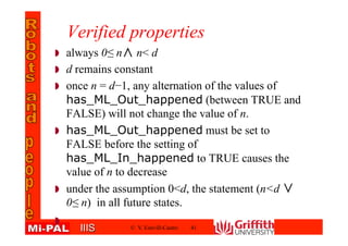 IIISIIIS
Verified properties
always 0≤ n∧ n< d
d remains constant
once n = d−1, any alternation of the values of
has_ML_Out_happened (between TRUE and
FALSE) will not change the value of n.
has_ML_Out_happened must be set to
FALSE before the setting of
has_ML_In_happened to TRUE causes the
value of n to decrease
under the assumption 0<d, the statement (n<d ∨
0≤ n) in all future states.
© V. Estivill-Castro 41
 