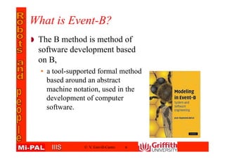 IIISIIIS
What is Event-B?
The B method is method of
software development based
on B,
• a tool-supported formal method
based around an abstract
machine notation, used in the
development of computer
software.
© V. Estivill-Castro 6
 