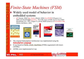 IIISIIIS
Widely used model of behavior in
embedded systems
• QP (Samek, 2008), Bot- Studio (Michel, 2004) StateWORKS (Wagner et al.,
2006) and MathWorks R⃝ StateFlow. The UML form of FSMs derives from OMT
(Rumbaugh et al., 1991, Chapter 5), and the MDD initiatives of Executable UML
(Mellor and Balcer, 2002).
The original Subsumption Architecture was implemented using the
Subsumption Language
It was based on finite state machines (FSMs) augmented with timers
(AFSMs)
AFSMs were implemented in Lisp
Finite-State Machines (FSM)
(c) Vlad Estivill-Castro 7
 