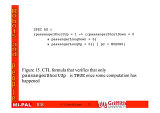 IIISIIIS
SPEC AG (
(passangerShortUp = 1 -> ((passangerShortDown = 0
& passangerLongDown = 0)
& passangerLongUp = 0)) | pc = M0S0R0)
© V. Estivill-Castro 72
Figure 15. CTL formula that verifies that only
passangerShortUp is TRUE once some computation has
happened
 