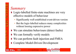 IIISIIIS
Summary
Logic-labelled finite-state machines are very
effective models of behaviour
• Significantly well established event-driven version
• But the logic-labelled reduces many complexities
without loosing expressive power
We can simulate behaviours (detect faults)
We can formally verify models
We can perform fault injection and FMEA
Complete Model-Driven Development
© V. Estivill-Castro 76
 