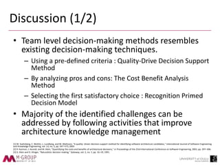 Discussion (1/2)
• Team level decision-making methods resembles
existing decision-making techniques.
– Using a pre-defined criteria : Quality-Drive Decision Support
Method
– By analyzing pros and cons: The Cost Benefit Analysis
Method
– Selecting the first satisfactory choice : Recognition Primed
Decision Model
• Majority of the identified challenges can be
addressed by following activities that improve
architecture knowledge management
[1] M. Svahnberg, C. Wohlin, L. Lundberg, and M. Mattsson, "A quality- driven decision-support method for identifying software architecture candidates," International Journal of Software Engineering
and Knowledge Engineering, vol. 13, no. 5, pp. 547–573, 2003
[2] R. Kazman, J. Asundi, and M. Klein, "Quantifying the costs and benefits of architectural decisions," in Proceedings of the 23rd International Conference on Software Engineering, 2001, pp. 297–306.
[3] G. Klein and D. Klinger, "Naturalistic decision making," Gateway, vol. 2, no. 1, pp. 16–19, 1991.
 