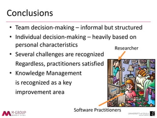 Conclusions
• Team decision-making – informal but structured
• Individual decision-making – heavily based on
personal characteristics
• Several challenges are recognized
Regardless, practitioners satisfied
• Knowledge Management
is recognized as a key
improvement area
Researcher
Software Practitioners
 