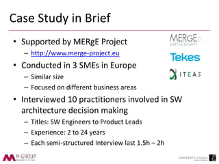 Case Study in Brief
• Supported by MERgE Project
– http://www.merge-project.eu
• Conducted in 3 SMEs in Europe
– Similar size
– Focused on different business areas
• Interviewed 10 practitioners involved in SW
architecture decision making
– Titles: SW Engineers to Product Leads
– Experience: 2 to 24 years
– Each semi-structured Interview last 1.5h – 2h
 