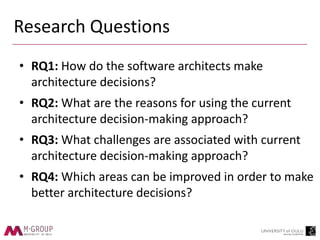 Research Questions
• RQ1: How do the software architects make
architecture decisions?
• RQ2: What are the reasons for using the current
architecture decision-making approach?
• RQ3: What challenges are associated with current
architecture decision-making approach?
• RQ4: Which areas can be improved in order to make
better architecture decisions?
 