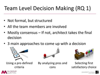 Team Level Decision Making (RQ 1)
• Not formal, but structured
• All the team members are involved
• Mostly consensus – If not, architect takes the final
decision
• 3 main approaches to come up with a decision
Using a pre-defined
criteria
By analyzing pros and
cons
Selecting first
satisfactory choice
 