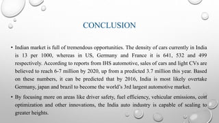 CONCLUSION
• Indian market is full of tremendous opportunities. The density of cars currently in India
is 13 per 1000, whereas in US, Germany and France it is 641, 532 and 499
respectively. According to reports from IHS automotive, sales of cars and light CVs are
believed to reach 6-7 million by 2020, up from a predicted 3.7 million this year. Based
on these numbers, it can be predicted that by 2016, India is most likely overtake
Germany, japan and brazil to become the world’s 3rd largest automotive market.
• By focusing more on areas like driver safety, fuel efficiency, vehicular emissions, cost
optimization and other innovations, the India auto industry is capable of scaling to
greater heights.
 