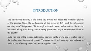 INTRODUCTION
The automobile industry is one of the key drivers that boosts the economic growth
of the country. Since the de-licensing of the sector in 1991 and the subsequent
opening up of 100 percent FDI through automatic route, Indian automobile sector
has come a long way. Today, almost every global auto major has set up facilities in
the country.
India has one of the biggest automobile markets in the world and it is also one of
the leading ones in terms of growth. The commercial and passenger car industry in
India is one of the top ten of its kind on a global scale.
 