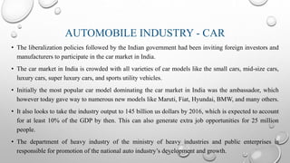 AUTOMOBILE INDUSTRY - CAR
• The liberalization policies followed by the Indian government had been inviting foreign investors and
manufacturers to participate in the car market in India.
• The car market in India is crowded with all varieties of car models like the small cars, mid-size cars,
luxury cars, super luxury cars, and sports utility vehicles.
• Initially the most popular car model dominating the car market in India was the ambassador, which
however today gave way to numerous new models like Maruti, Fiat, Hyundai, BMW, and many others.
• It also looks to take the industry output to 145 billion us dollars by 2016, which is expected to account
for at least 10% of the GDP by then. This can also generate extra job opportunities for 25 million
people.
• The department of heavy industry of the ministry of heavy industries and public enterprises is
responsible for promotion of the national auto industry’s development and growth.
 