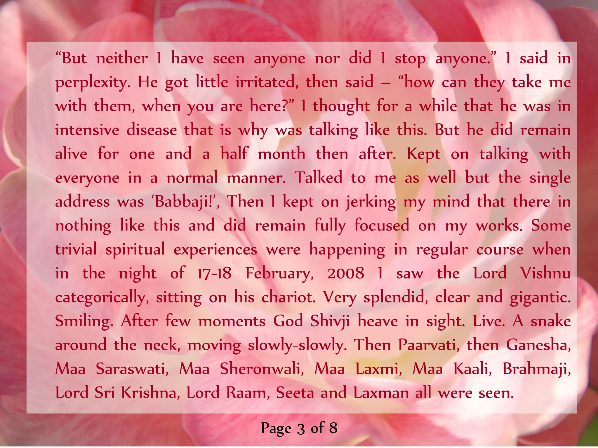 ‚But neither I have seen anyone nor did I stop anyone.‛ I said in
perplexity. He got little irritated, then said – ‚how can they take me
with them, when you are here?‛ I thought for a while that he was in
intensive disease that is why was talking like this. But he did remain
alive for one and a half month then after. Kept on talking with
everyone in a normal manner. Talked to me as well but the single
address was ‘Babbaji!’, Then I kept on jerking my mind that there in
nothing like this and did remain fully focused on my works. Some
trivial spiritual experiences were happening in regular course when
in the night of 17-18 February, 2008 I saw the Lord Vishnu
categorically, sitting on his chariot. Very splendid, clear and gigantic.
Smiling. After few moments God Shivji heave in sight. Live. A snake
around the neck, moving slowly-slowly. Then Paarvati, then Ganesha,
Maa Saraswati, Maa Sheronwali, Maa Laxmi, Maa Kaali, Brahmaji,
Lord Sri Krishna, Lord Raam, Seeta and Laxman all were seen.
                             Page 3 of 8
 