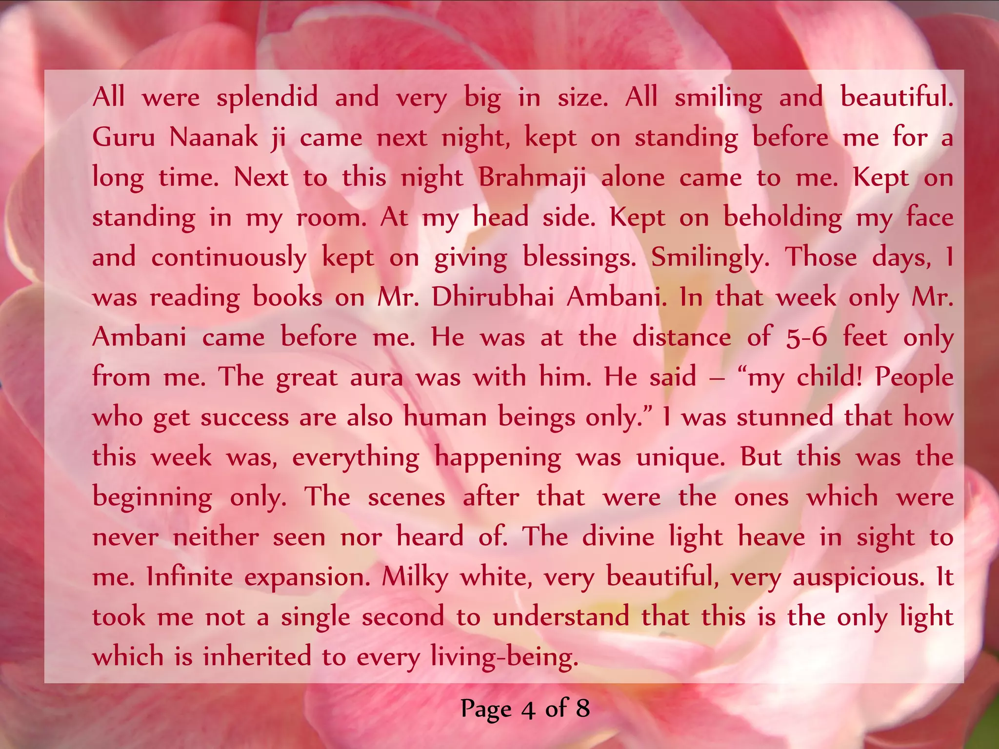 All were splendid and very big in size. All smiling and beautiful.
Guru Naanak ji came next night, kept on standing before me for a
long time. Next to this night Brahmaji alone came to me. Kept on
standing in my room. At my head side. Kept on beholding my face
and continuously kept on giving blessings. Smilingly. Those days, I
was reading books on Mr. Dhirubhai Ambani. In that week only Mr.
Ambani came before me. He was at the distance of 5-6 feet only
from me. The great aura was with him. He said – ‚my child! People
who get success are also human beings only.‛ I was stunned that how
this week was, everything happening was unique. But this was the
beginning only. The scenes after that were the ones which were
never neither seen nor heard of. The divine light heave in sight to
me. Infinite expansion. Milky white, very beautiful, very auspicious. It
took me not a single second to understand that this is the only light
which is inherited to every living-being.
                              Page 4 of 8
 