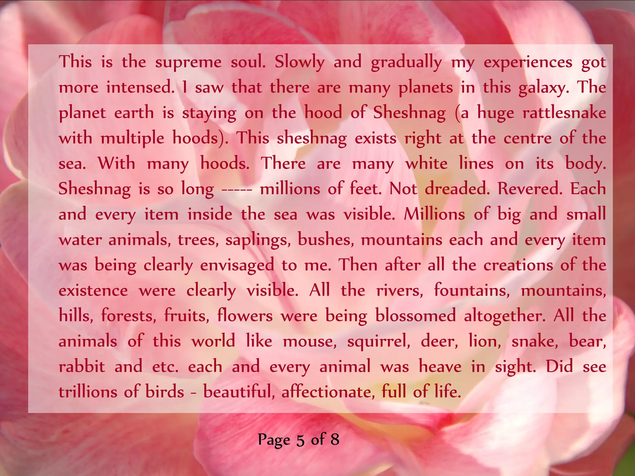 This is the supreme soul. Slowly and gradually my experiences got
more intensed. I saw that there are many planets in this galaxy. The
planet earth is staying on the hood of Sheshnag (a huge rattlesnake
with multiple hoods). This sheshnag exists right at the centre of the
sea. With many hoods. There are many white lines on its body.
Sheshnag is so long ----- millions of feet. Not dreaded. Revered. Each
and every item inside the sea was visible. Millions of big and small
water animals, trees, saplings, bushes, mountains each and every item
was being clearly envisaged to me. Then after all the creations of the
existence were clearly visible. All the rivers, fountains, mountains,
hills, forests, fruits, flowers were being blossomed altogether. All the
animals of this world like mouse, squirrel, deer, lion, snake, bear,
rabbit and etc. each and every animal was heave in sight. Did see
trillions of birds - beautiful, affectionate, full of life.

                          Page 5 of 8
 