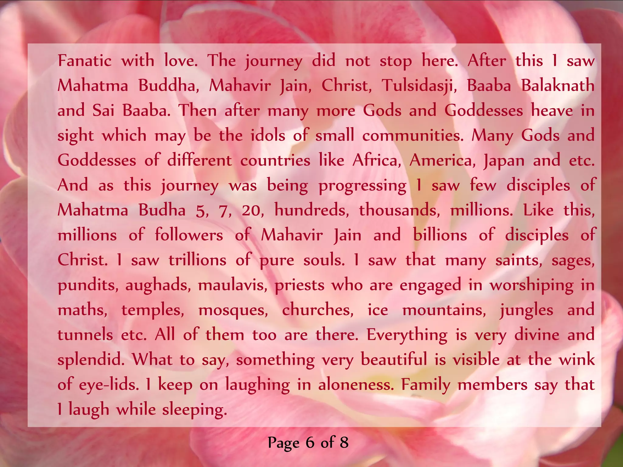 Fanatic with love. The journey did not stop here. After this I saw
Mahatma Buddha, Mahavir Jain, Christ, Tulsidasji, Baaba Balaknath
and Sai Baaba. Then after many more Gods and Goddesses heave in
sight which may be the idols of small communities. Many Gods and
Goddesses of different countries like Africa, America, Japan and etc.
And as this journey was being progressing I saw few disciples of
Mahatma Budha 5, 7, 20, hundreds, thousands, millions. Like this,
millions of followers of Mahavir Jain and billions of disciples of
Christ. I saw trillions of pure souls. I saw that many saints, sages,
pundits, aughads, maulavis, priests who are engaged in worshiping in
maths, temples, mosques, churches, ice mountains, jungles and
tunnels etc. All of them too are there. Everything is very divine and
splendid. What to say, something very beautiful is visible at the wink
of eye-lids. I keep on laughing in aloneness. Family members say that
I laugh while sleeping.
                           Page 6 of 8
 