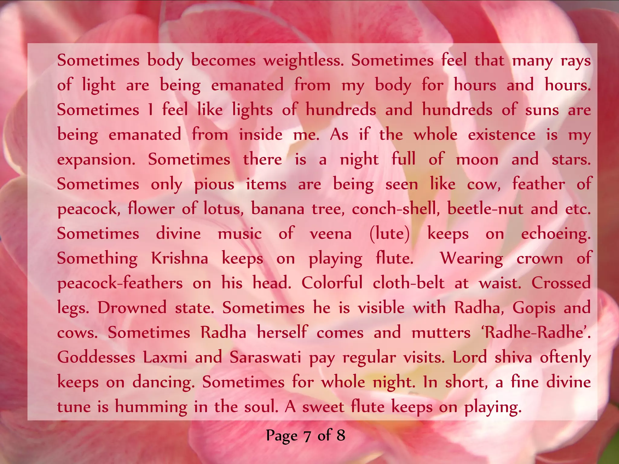 Sometimes body becomes weightless. Sometimes feel that many rays
of light are being emanated from my body for hours and hours.
Sometimes I feel like lights of hundreds and hundreds of suns are
being emanated from inside me. As if the whole existence is my
expansion. Sometimes there is a night full of moon and stars.
Sometimes only pious items are being seen like cow, feather of
peacock, flower of lotus, banana tree, conch-shell, beetle-nut and etc.
Sometimes divine music of veena (lute) keeps on echoeing.
Something Krishna keeps on playing flute. Wearing crown of
peacock-feathers on his head. Colorful cloth-belt at waist. Crossed
legs. Drowned state. Sometimes he is visible with Radha, Gopis and
cows. Sometimes Radha herself comes and mutters ‘Radhe-Radhe’.
Goddesses Laxmi and Saraswati pay regular visits. Lord shiva oftenly
keeps on dancing. Sometimes for whole night. In short, a fine divine
tune is humming in the soul. A sweet flute keeps on playing.
                           Page 7 of 8
 
