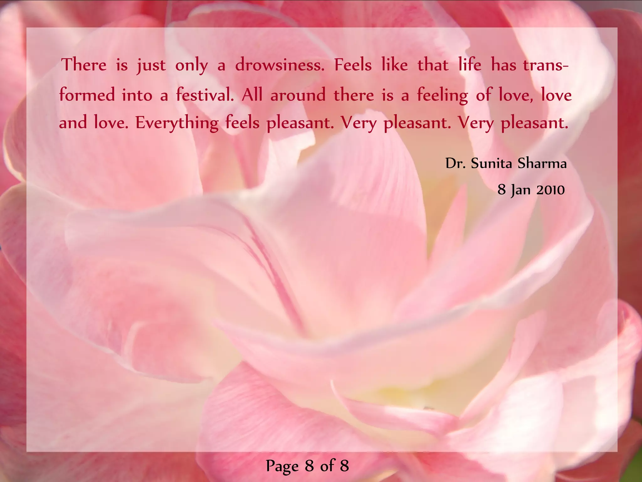 There is just only a drowsiness. Feels like that life has trans-
formed into a festival. All around there is a feeling of love, love
and love. Everything feels pleasant. Very pleasant. Very pleasant.
                                                  Dr. Sunita Sharma
                                                         8 Jan 2010




                           Page 8 of 8
 