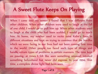 A Sweet Flute Keeps On Playing
When I came into my senses I found that I was different from
other children. When other children were used to laugh at the fall
of one child, I would go to pull him up. When other students used
to laugh at the child who had been scolded, I would go to teach
him. At home, my mother used to recite saint Kabir’s lines in
different situations and kept on trying to convince that the hurdles
which we were facing in our lives had not been coming first time
in the world. Other people too faced such type of things and
handle certain types of problems in certain manners. The time kept
on passing, at times I felt like seen something unusual, intuited
something beforehand but never did express. In year 1994, first
time, a complete divine light had been seen.
                          Page 1 of 8
 