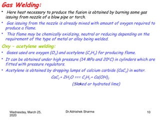 10
Gas Welding:
• Here heat necessary to produce the fusion is obtained by burning some gas
issuing from nozzle of a blow pipe or torch.
• Gas issuing from the nozzle is already mixed with amount of oxygen required to
produce a flame.
• This flame may be chemically oxidizing, neutral or reducing depending on the
requirement of the type of metal or alloy being welded.
Oxy – acetylene welding:
• Gases used are oxygen (O2) and acetylene (C2H2) for producing flame.
• It can be obtained under high pressure (14 MPa and 200C) in cylinders which are
fitted with pressure regulators.
• Acetylene is obtained by dropping lumps of calcium carbide (CaC2) in water.
CaC2 + 2H2O === C2H2 + Ca(OH)2
(Slaked or hydrated lime)
Wednesday, March 25,
2020
Dr.Abhishek Sharma
 