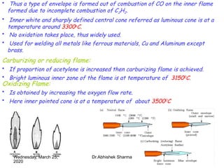 12
• Thus a type of envelope is formed out of combustion of CO on the inner flame
formed due to incomplete combustion of C2H2.
• Inner white and sharply defined central cone referred as luminous cone is at a
temperature around 3300o
C.
• No oxidation takes place, thus widely used.
• Used for welding all metals like ferrous materials, Cu and Aluminum except
brass.
Carburizing or reducing flame:
• If proportion of acetylene is increased then carburizing flame is achieved.
• Bright luminous inner zone of the flame is at temperature of 31500C.
Oxidizing Flame:
• Is obtained by increasing the oxygen flow rate.
• Here inner pointed cone is at a temperature of about 35000
C
Wednesday, March 25,
2020
Dr.Abhishek Sharma
 