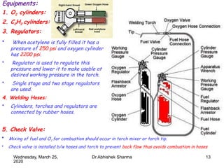 13
Equipments:
1. O2 cylinders:
2. C2H2 cylinders:
3. Regulators:
• When acetylene is fully filled it has a
pressure of 250 psi and oxygen cylinder
has 2200 psi.
• Regulator is used to regulate this
pressure and lower it to make usable at
desired working pressure in the torch.
• Single stage and two stage regulators
are used.
4. Welding Hoses:
• Cylinders, torches and regulators are
connected by rubber hoses.
5. Check Valve:
• Mixing of fuel and O2 for combustion should occur in torch mixer or torch tip.
• Check valve is installed b/w hoses and torch to prevent back flow thus avoids combustion in hoses
Wednesday, March 25,
2020
Dr.Abhishek Sharma
 