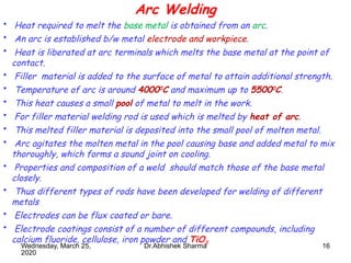 16
Arc Welding
• Heat required to melt the base metal is obtained from an arc.
• An arc is established b/w metal electrode and workpiece.
• Heat is liberated at arc terminals which melts the base metal at the point of
contact.
• Filler material is added to the surface of metal to attain additional strength.
• Temperature of arc is around 40000
C and maximum up to 55000
C.
• This heat causes a small pool of metal to melt in the work.
• For filler material welding rod is used which is melted by heat of arc.
• This melted filler material is deposited into the small pool of molten metal.
• Arc agitates the molten metal in the pool causing base and added metal to mix
thoroughly, which forms a sound joint on cooling.
• Properties and composition of a weld should match those of the base metal
closely.
• Thus different types of rods have been developed for welding of different
metals
• Electrodes can be flux coated or bare.
• Electrode coatings consist of a number of different compounds, including
calcium fluoride, cellulose, iron powder and TiO2
Wednesday, March 25,
2020
Dr.Abhishek Sharma
 