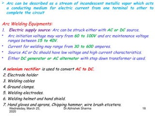 18
Arc Welding Equipments:
1. Electric supply source: Arc can be struck either with AC or DC source.
• Arc initiation voltage may vary from 60 to 100V and arc maintenance voltage
ranges between 15 to 40V.
• Current for welding may range from 30 to 600 amperes.
• Source AC or Dc should have low voltage and high current characteristics.
• Either DC generator or AC alternator with step down transformer is used.
Wednesday, March 25,
2020
Dr.Abhishek Sharma
 Arc can be described as a stream of incandescent metallic vapor which acts
a conducting medium for electric current from one terminal to other to
complete the circuit
A selenium rectifier is used to convert AC to DC.
2. Electrode holder
3. Welding cables
4. Ground clamps.
5. Welding electrodes.
6. Welding helmet and hand shield.
7. Hand gloves and aprons, Chipping hammer, wire brush etcetera.
 