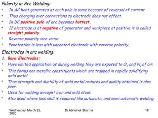 19
Polarity in Arc Welding:
• In AC heat generated at each pole is same because of reversal of current.
• Thus changing over connections to electrode does not effect.
• In DC positive pole of arc becomes hottest.
• If electrode is at negative of generator and workpiece at positive it is called
straight polarity.
• Reverse polarity vice versa.
• Penetration is less with uncoated electrode with reverse polarity.
Electrodes in arc welding:
1. Bare Electrodes:
• Have limited application as during welding they are exposed to O2 and N2 of air.
• This forms non metallic constituents which are trapped in rapidly solidifying
weld metal.
• Thus strength and ductility of weld metal reduces and quality obtained is also
poor.
• Used for welding wrought iron and mild steel.
• Also used where less skill is required like automatic and semi automatic welding.
Wednesday, March 25,
2020
Dr.Abhishek Sharma
 