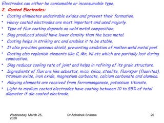 20
Electrodes can either be consumable or inconsumable type.
2. Coated Electrodes:
• Coating eliminates undesirable oxides and prevent their formation.
• Heavy coated electrodes are most important and used majorly.
• Type of flux coating depends on weld metal composition.
• Slag produced should have lower density than the base metal.
• Coating helps in striking arc and enables it to be stable.
• It also provides gaseous shield, preventing oxidation of molten weld metal pool.
• Coating also replenish elements like C, Mn, Ni etc which are partially lost during
combustion.
• Slag reduces cooling rate of joint and helps in refining of its grain structure.
• Ingredients of flux are like asbestos, mica, silica, steelite, fluorspar (fluorites),
titanium oxide, iron oxide, magnesium carbonate, calcium carbonate and alumina.
• Alloying elements are received from ferromanganese, potassium titanate.
• Light to medium coated electrodes have coating between 10 to 55% of total
diameter if die coated electrode.
Wednesday, March 25,
2020
Dr.Abhishek Sharma
 