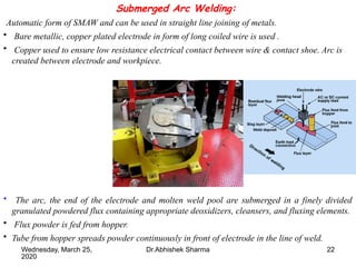 22
Submerged Arc Welding:
Automatic form of SMAW and can be used in straight line joining of metals.
• Bare metallic, copper plated electrode in form of long coiled wire is used .
• Copper used to ensure low resistance electrical contact between wire & contact shoe. Arc is
created between electrode and workpiece.
• The arc, the end of the electrode and molten weld pool are submerged in a finely divided
granulated powdered flux containing appropriate deoxidizers, cleansers, and fluxing elements.
• Flux powder is fed from hopper.
• Tube from hopper spreads powder continuously in front of electrode in the line of weld.
Wednesday, March 25,
2020
Dr.Abhishek Sharma
 