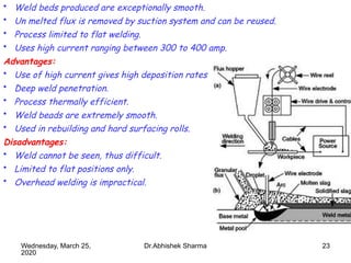 23
• Weld beds produced are exceptionally smooth.
• Un melted flux is removed by suction system and can be reused.
• Process limited to flat welding.
• Uses high current ranging between 300 to 400 amp.
Advantages:
• Use of high current gives high deposition rates.
• Deep weld penetration.
• Process thermally efficient.
• Weld beads are extremely smooth.
• Used in rebuilding and hard surfacing rolls.
Disadvantages:
• Weld cannot be seen, thus difficult.
• Limited to flat positions only.
• Overhead welding is impractical.
Wednesday, March 25,
2020
Dr.Abhishek Sharma
 