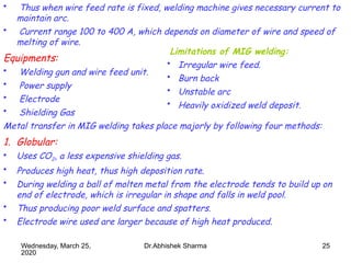 25
• Thus when wire feed rate is fixed, welding machine gives necessary current to
maintain arc.
• Current range 100 to 400 A, which depends on diameter of wire and speed of
melting of wire.
Equipments:
• Welding gun and wire feed unit.
• Power supply
• Electrode
• Shielding Gas
Metal transfer in MIG welding takes place majorly by following four methods:
1. Globular:
• Uses CO2, a less expensive shielding gas.
• Produces high heat, thus high deposition rate.
• During welding a ball of molten metal from the electrode tends to build up on
end of electrode, which is irregular in shape and falls in weld pool.
• Thus producing poor weld surface and spatters.
• Electrode wire used are larger because of high heat produced.
Limitations of MIG welding:
• Irregular wire feed.
• Burn back
• Unstable arc
• Heavily oxidized weld deposit.
Wednesday, March 25,
2020
Dr.Abhishek Sharma
 